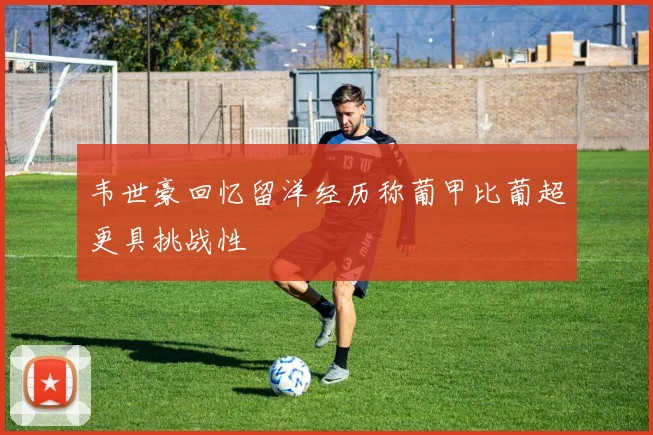 韦世豪回忆留洋经历称葡甲比葡超更具挑战性