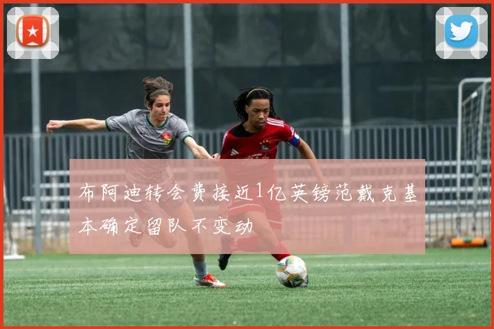 布阿迪转会费接近1亿英镑范戴克基本确定留队不变动