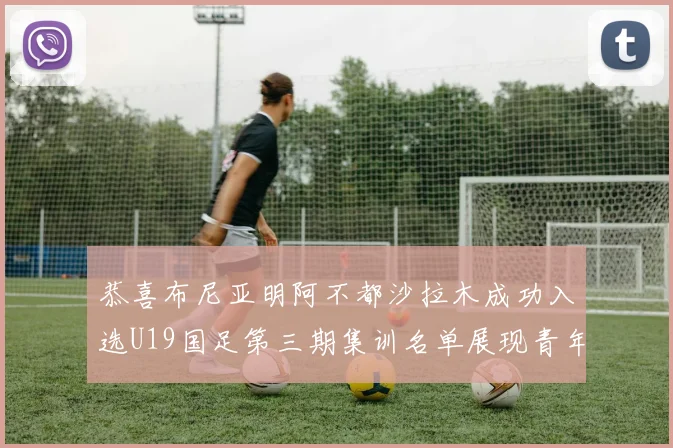 恭喜布尼亚明阿不都沙拉木成功入选U19国足第三期集训名单展现青年才俊风采
