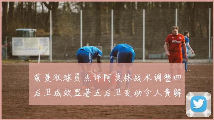 前曼联球员点评阿莫林战术调整四后卫成效显著五后卫变动令人费解