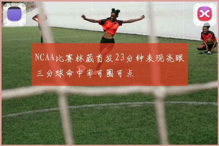 NCAA比赛林葳首发23分钟表现亮眼三分球命中率可圈可点