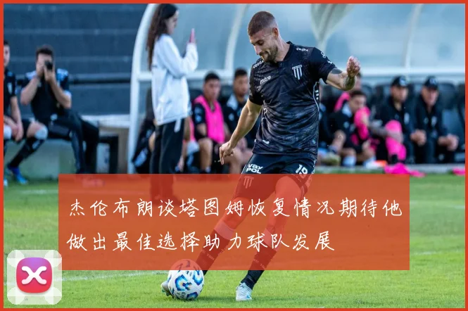 杰伦布朗谈塔图姆恢复情况期待他做出最佳选择助力球队发展