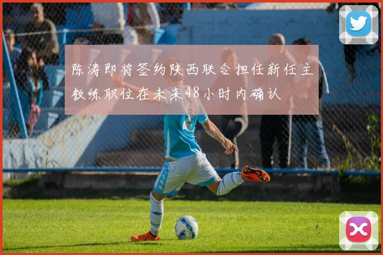 陈涛即将签约陕西联合担任新任主教练职位在未来48小时内确认