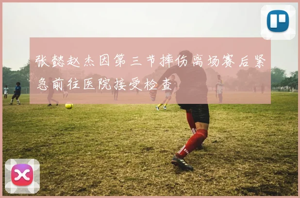 张懿赵杰因第三节摔伤离场赛后紧急前往医院接受检查