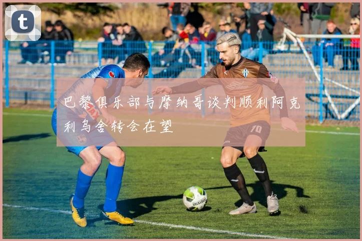 巴黎俱乐部与摩纳哥谈判顺利阿克利乌舍转会在望