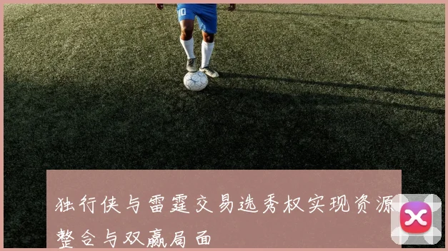独行侠与雷霆交易选秀权实现资源整合与双赢局面
