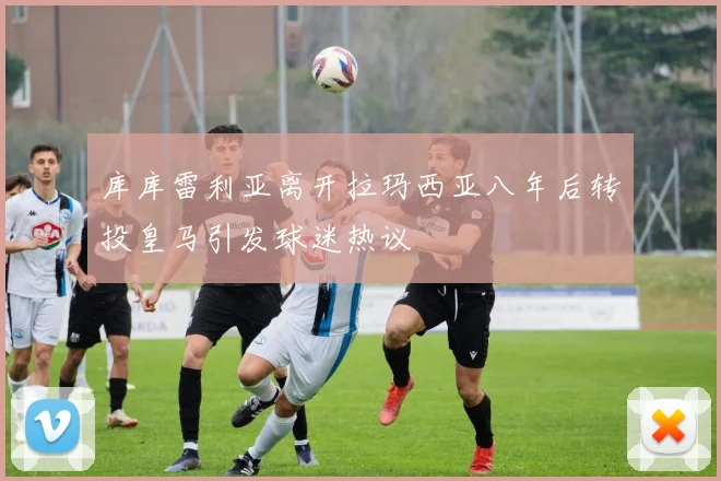 库库雷利亚离开拉玛西亚八年后转投皇马引发球迷热议