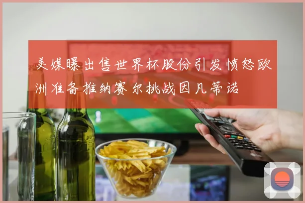 美媒曝出售世界杯股份引发愤怒欧洲准备推纳赛尔挑战因凡蒂诺