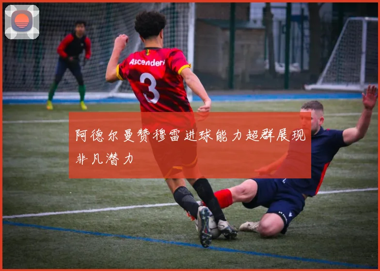 阿德尔曼赞穆雷进球能力超群展现非凡潜力