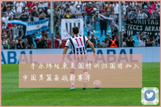 偰李永炜结束美国特训归国将加入中国男篮备战新赛季