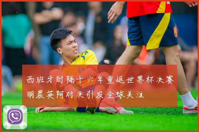 西班牙时隔十六年重返世界杯决赛明晨英阿对决引发全球关注