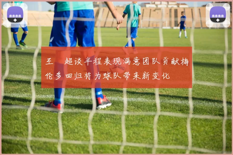 王燊超谈半程表现满意团队贡献梅伦多回归将为球队带来新变化