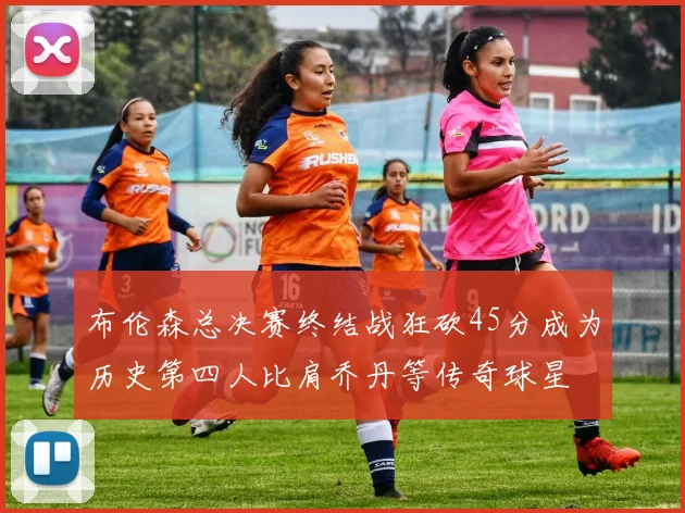 布伦森总决赛终结战狂砍45分成为历史第四人比肩乔丹等传奇球星