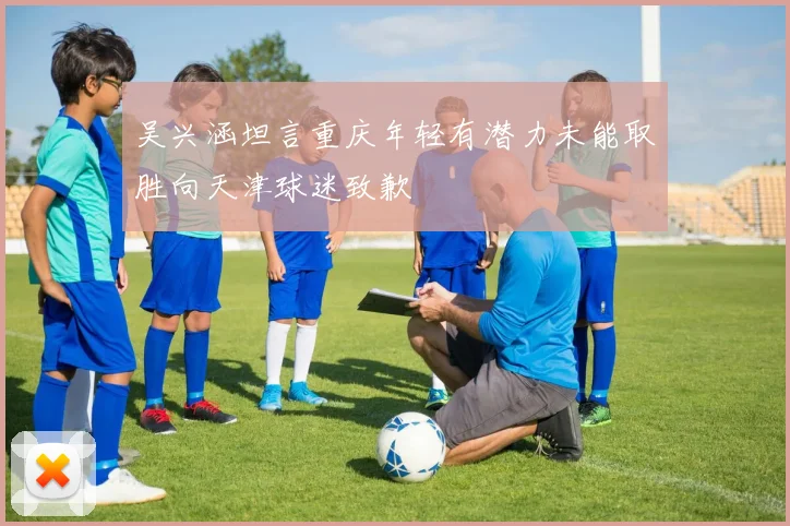 吴兴涵坦言重庆年轻有潜力未能取胜向天津球迷致歉