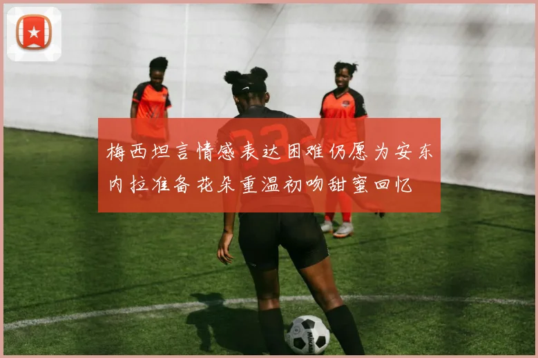 梅西坦言情感表达困难仍愿为安东内拉准备花朵重温初吻甜蜜回忆