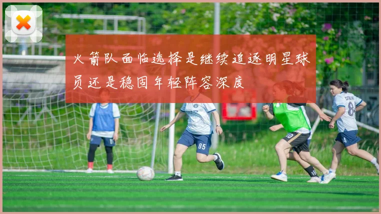 火箭队面临选择是继续追逐明星球员还是稳固年轻阵容深度