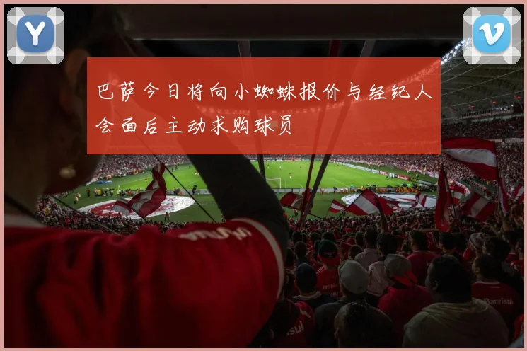 巴萨今日将向小蜘蛛报价与经纪人会面后主动求购球员