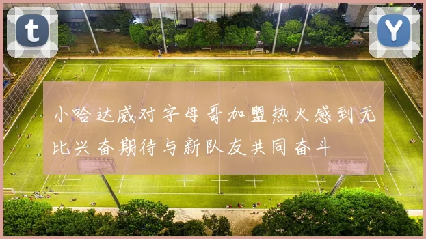 小哈达威对字母哥加盟热火感到无比兴奋期待与新队友共同奋斗