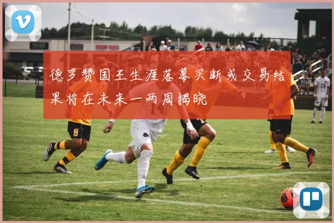 德罗赞国王生涯落幕买断或交易结果将在未来一两周揭晓