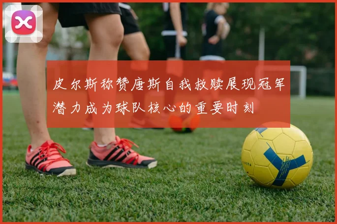 皮尔斯称赞唐斯自我救赎展现冠军潜力成为球队核心的重要时刻