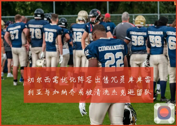 切尔西需优化阵容出售冗员库库雷利亚与加纳乔或被清洗杰克逊留队