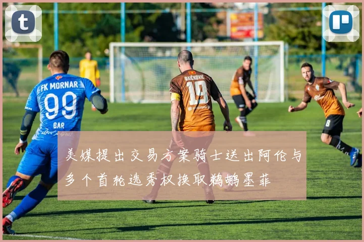 美媒提出交易方案骑士送出阿伦与多个首轮选秀权换取鹈鹕墨菲