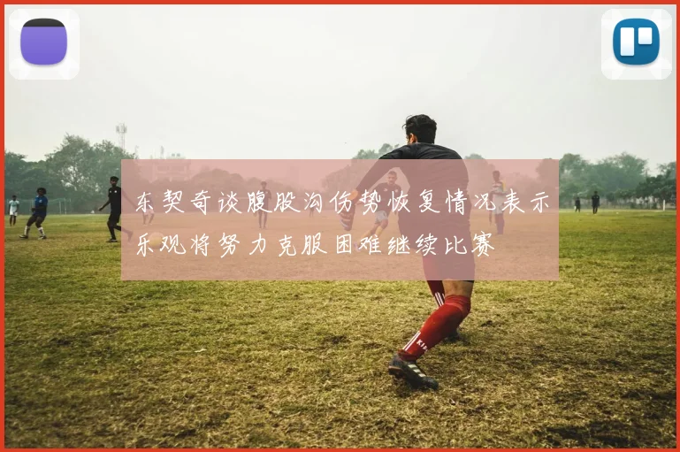 东契奇谈腹股沟伤势恢复情况表示乐观将努力克服困难继续比赛