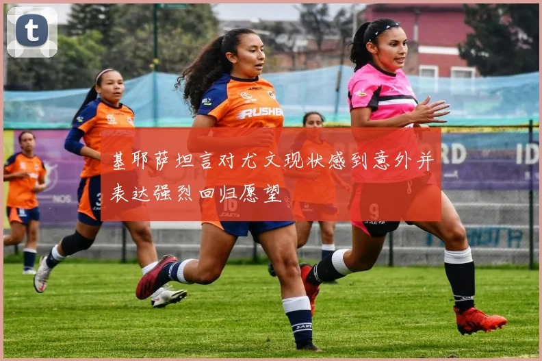 基耶萨坦言对尤文现状感到意外并表达强烈回归愿望