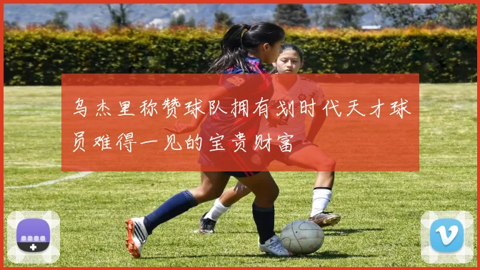 乌杰里称赞球队拥有划时代天才球员难得一见的宝贵财富
