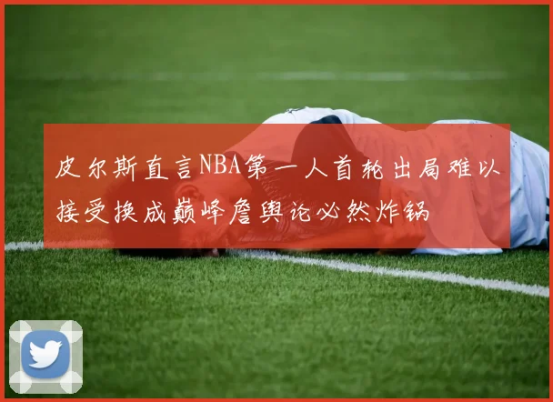 皮尔斯直言NBA第一人首轮出局难以接受换成巅峰詹舆论必然炸锅