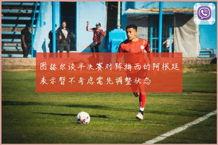图赫尔谈半决赛对阵梅西的阿根廷表示暂不考虑需先调整状态
