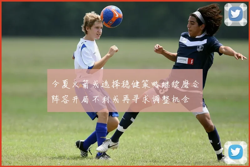 今夏火箭或选择稳健策略继续磨合阵容开局不利或再寻求调整机会