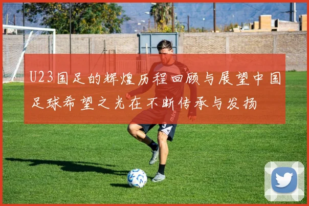 U23国足的辉煌历程回顾与展望中国足球希望之光在不断传承与发扬